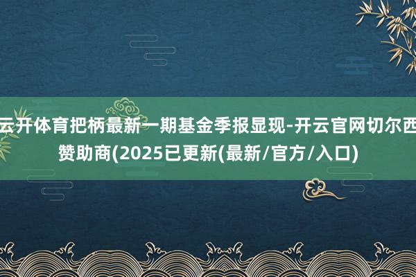 云开体育把柄最新一期基金季报显现-开云官网切尔西赞助商(2025已更新(最新/官方/入口)