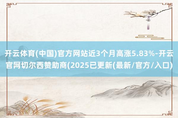 开云体育(中国)官方网站近3个月高涨5.83%-开云官网切尔西赞助商(2025已更新(最新/官方/入口)