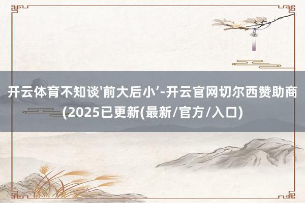 开云体育不知谈'前大后小’-开云官网切尔西赞助商(2025已更新(最新/官方/入口)