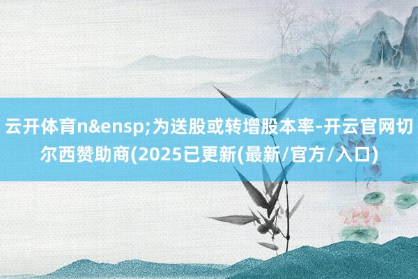 云开体育n&ensp;为送股或转增股本率-开云官网切尔西赞助商(2025已更新(最新/官方/入口)