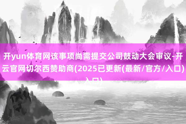 开yun体育网该事项尚需提交公司鼓动大会审议-开云官网切尔西赞助商(2025已更新(最新/官方/入口)