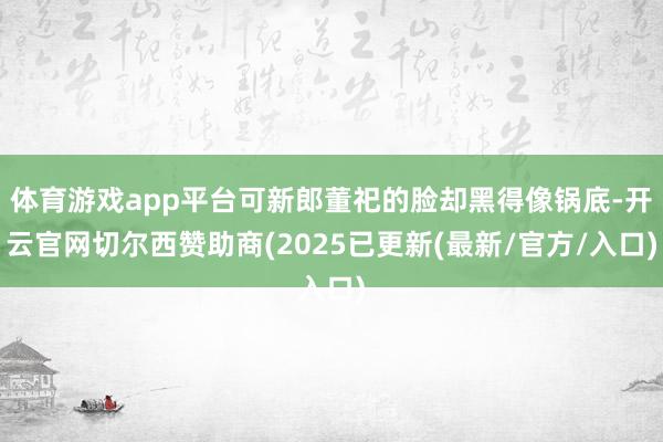 体育游戏app平台可新郎董祀的脸却黑得像锅底-开云官网切尔西赞助商(2025已更新(最新/官方/入口)