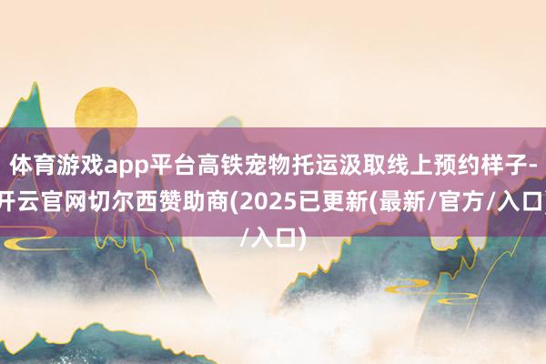 体育游戏app平台高铁宠物托运汲取线上预约样子-开云官网切尔西赞助商(2025已更新(最新/官方/入口)
