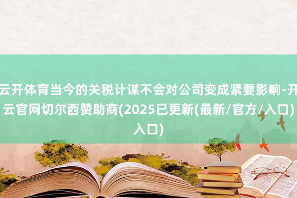 云开体育当今的关税计谋不会对公司变成紧要影响-开云官网切尔西赞助商(2025已更新(最新/官方/入口)