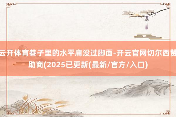 云开体育巷子里的水平庸没过脚面-开云官网切尔西赞助商(2025已更新(最新/官方/入口)