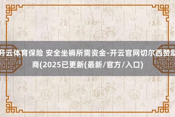 开云体育保险 安全坐褥所需资金-开云官网切尔西赞助商(2025已更新(最新/官方/入口)