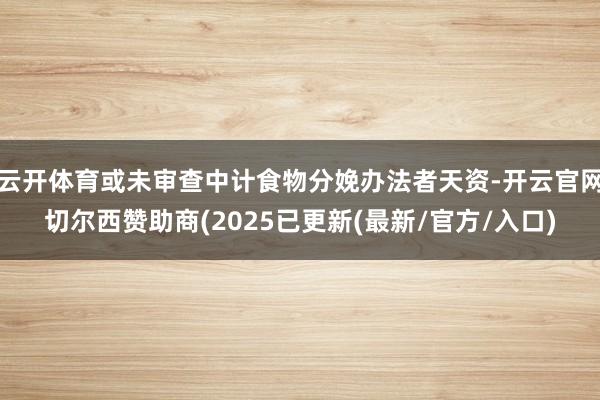 云开体育或未审查中计食物分娩办法者天资-开云官网切尔西赞助商(2025已更新(最新/官方/入口)