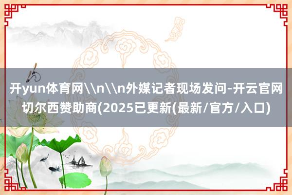 开yun体育网\n\n外媒记者现场发问-开云官网切尔西赞助商(2025已更新(最新/官方/入口)