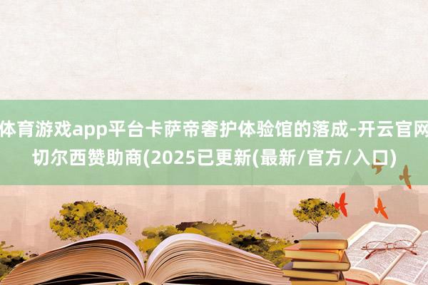 体育游戏app平台卡萨帝奢护体验馆的落成-开云官网切尔西赞助商(2025已更新(最新/官方/入口)