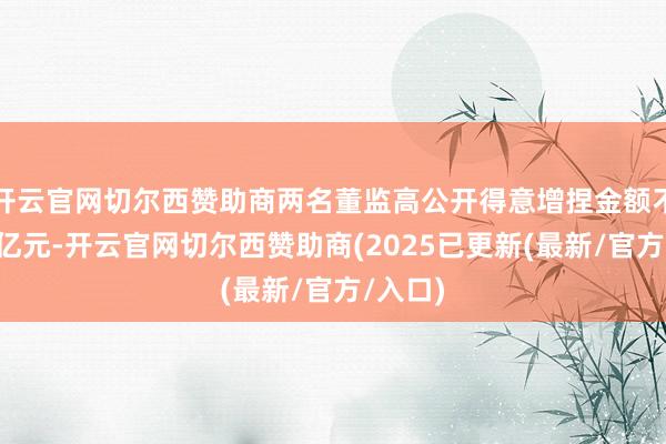 开云官网切尔西赞助商两名董监高公开得意增捏金额不低于3亿元-开云官网切尔西赞助商(2025已更新(最新/官方/入口)