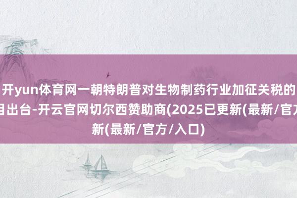 开yun体育网一朝特朗普对生物制药行业加征关税的具体细目出台-开云官网切尔西赞助商(2025已更新(最新/官方/入口)