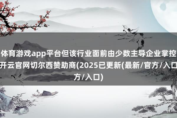 体育游戏app平台但该行业面前由少数主导企业掌控-开云官网切尔西赞助商(2025已更新(最新/官方/入口)
