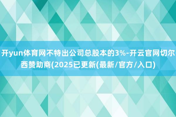 开yun体育网不特出公司总股本的3%-开云官网切尔西赞助商(2025已更新(最新/官方/入口)