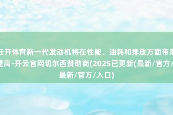 云开体育新一代发动机将在性能、油耗和排放方面带来全面提高-开云官网切尔西赞助商(2025已更新(最新/官方/入口)