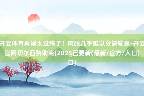 开云体育看得太过瘾了！肉眼几乎难以分袂输赢-开云官网切尔西赞助商(2025已更新(最新/官方/入口)