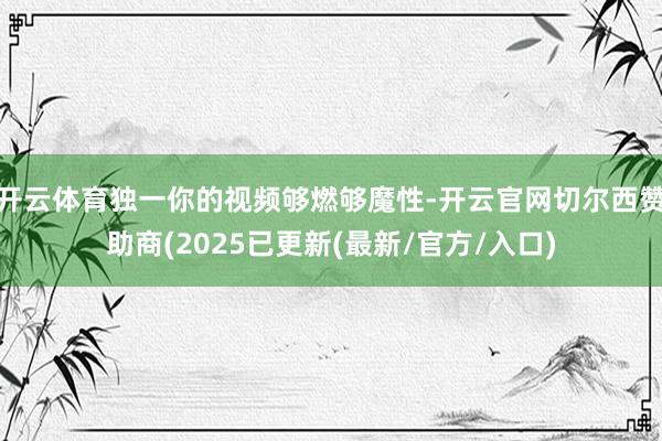 开云体育独一你的视频够燃够魔性-开云官网切尔西赞助商(2025已更新(最新/官方/入口)
