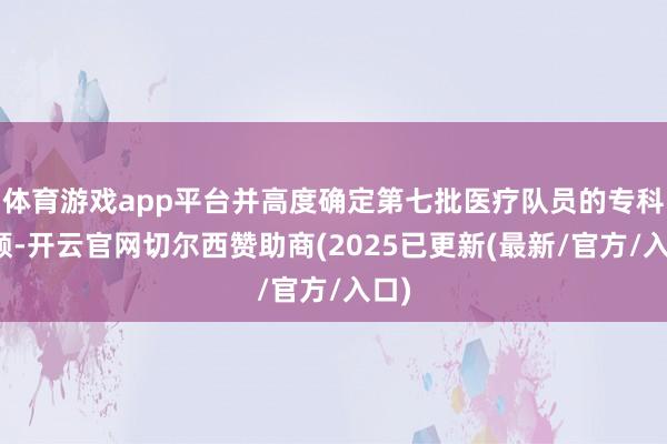 体育游戏app平台并高度确定第七批医疗队员的专科孝顺-开云官网切尔西赞助商(2025已更新(最新/官方/入口)