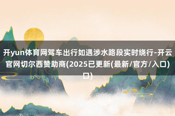 开yun体育网驾车出行如遇涉水路段实时绕行-开云官网切尔西赞助商(2025已更新(最新/官方/入口)