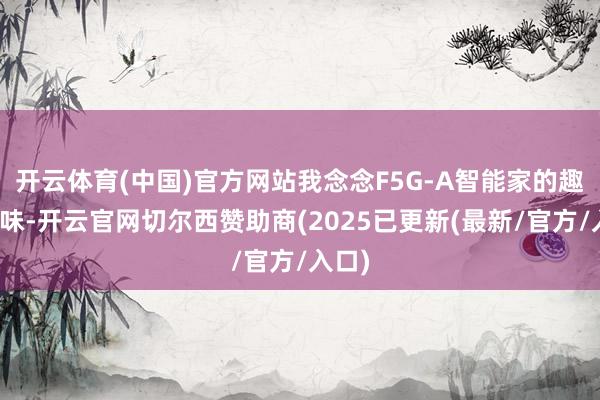 开云体育(中国)官方网站我念念F5G-A智能家的趣味趣味-开云官网切尔西赞助商(2025已更新(最新/官方/入口)