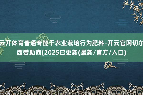 云开体育普通专揽于农业栽培行为肥料-开云官网切尔西赞助商(2025已更新(最新/官方/入口)