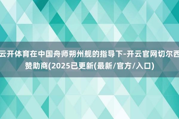云开体育在中国舟师朔州舰的指导下-开云官网切尔西赞助商(2025已更新(最新/官方/入口)