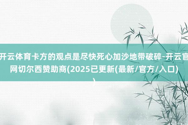 开云体育卡方的观点是尽快死心加沙地带破碎-开云官网切尔西赞助商(2025已更新(最新/官方/入口)