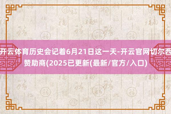 开云体育历史会记着6月21日这一天-开云官网切尔西赞助商(2025已更新(最新/官方/入口)