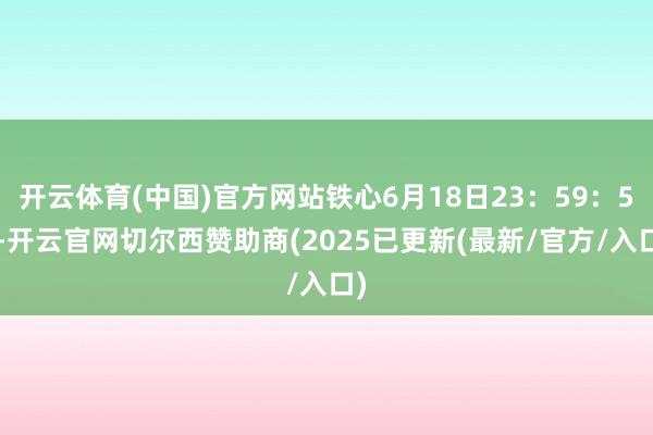 开云体育(中国)官方网站铁心6月18日23:59:59-开云官网切尔西赞助商(2025已更新(最新/官方/入口)