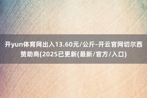 开yun体育网出入13.60元/公斤-开云官网切尔西赞助商(2025已更新(最新/官方/入口)