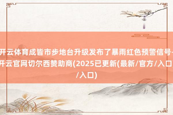 开云体育成皆市步地台升级发布了暴雨红色预警信号-开云官网切尔西赞助商(2025已更新(最新/官方/入口)