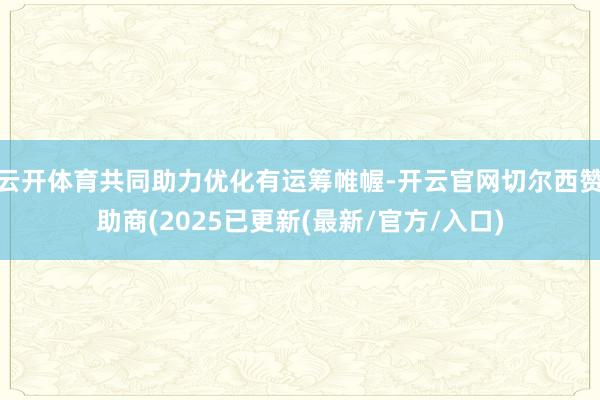 云开体育共同助力优化有运筹帷幄-开云官网切尔西赞助商(2025已更新(最新/官方/入口)