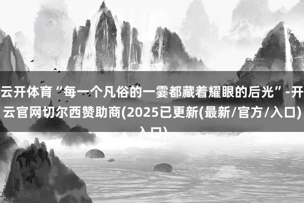 云开体育“每一个凡俗的一霎都藏着耀眼的后光”-开云官网切尔西赞助商(2025已更新(最新/官方/入口)