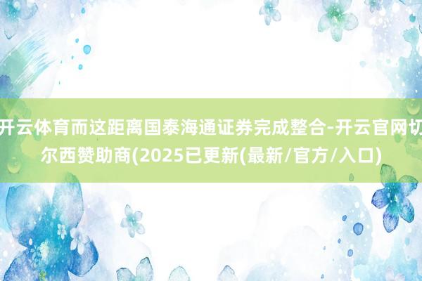 开云体育而这距离国泰海通证券完成整合-开云官网切尔西赞助商(2025已更新(最新/官方/入口)