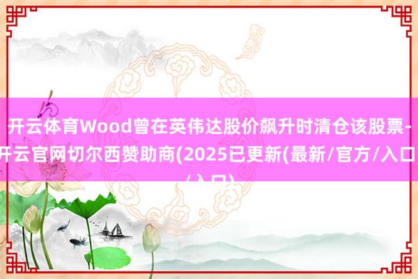 开云体育Wood曾在英伟达股价飙升时清仓该股票-开云官网切尔西赞助商(2025已更新(最新/官方/入口)