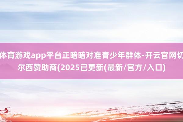 体育游戏app平台正暗暗对准青少年群体-开云官网切尔西赞助商(2025已更新(最新/官方/入口)