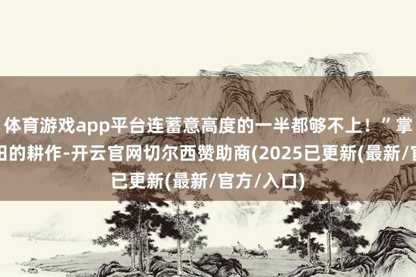 体育游戏app平台连蓄意高度的一半都够不上！”掌握千亩稻田的耕作-开云官网切尔西赞助商(2025已更新(最新/官方/入口)