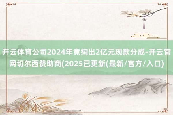 开云体育公司2024年竟掏出2亿元现款分成-开云官网切尔西赞助商(2025已更新(最新/官方/入口)