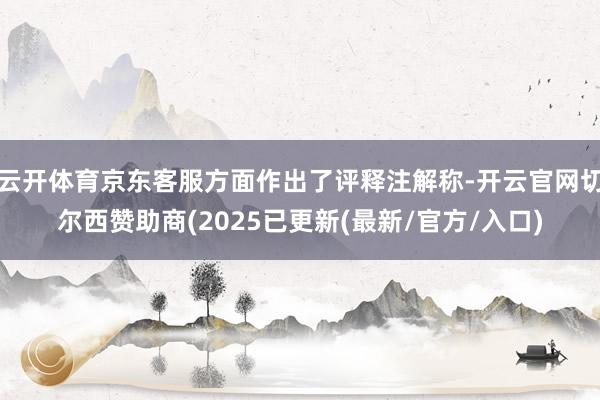 云开体育京东客服方面作出了评释注解称-开云官网切尔西赞助商(2025已更新(最新/官方/入口)