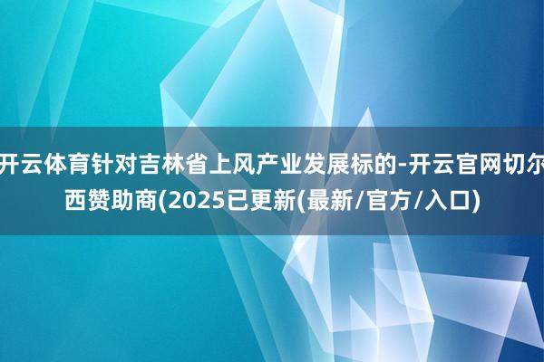 开云体育针对吉林省上风产业发展标的-开云官网切尔西赞助商(2025已更新(最新/官方/入口)
