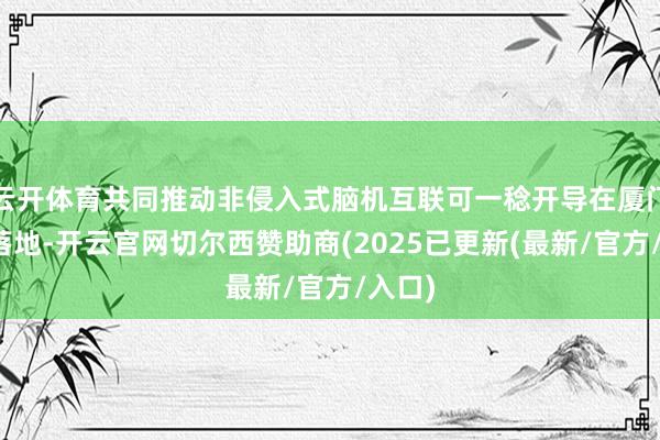 云开体育共同推动非侵入式脑机互联可一稔开导在厦门加速落地-开云官网切尔西赞助商(2025已更新(最新/官方/入口)