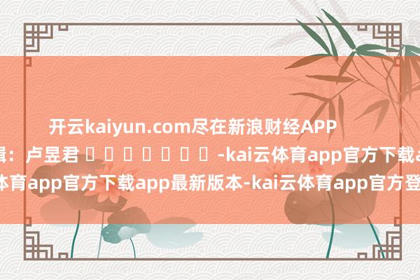 开云kaiyun.com尽在新浪财经APP            						连累剪辑：卢昱君 							-kai云体育app官方下载app最新版本-kai云体育app官方登录入口