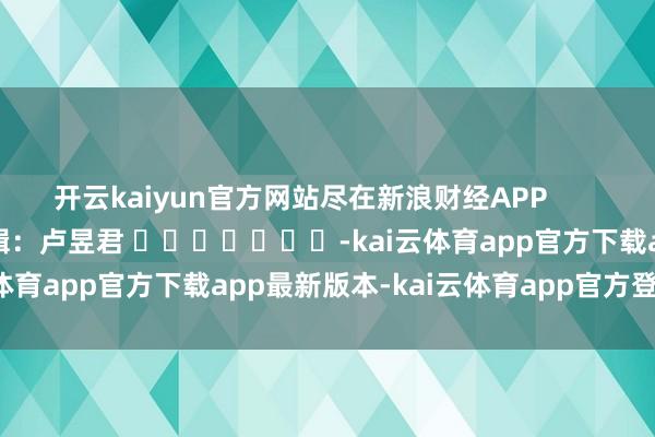 开云kaiyun官方网站尽在新浪财经APP            						遭殃剪辑：卢昱君 							-kai云体育app官方下载app最新版本-kai云体育app官方登录入口
