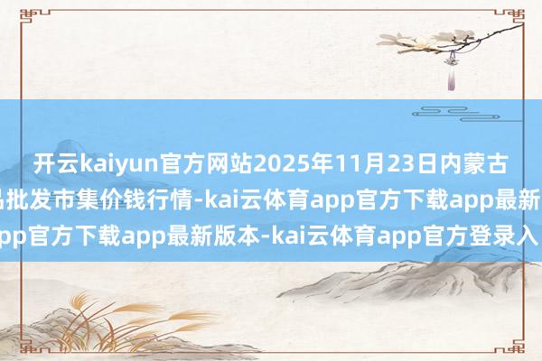开云kaiyun官方网站2025年11月23日内蒙古呼和浩特保全庄农副居品批发市集价钱行情-kai云体育app官方下载app最新版本-kai云体育app官方登录入口