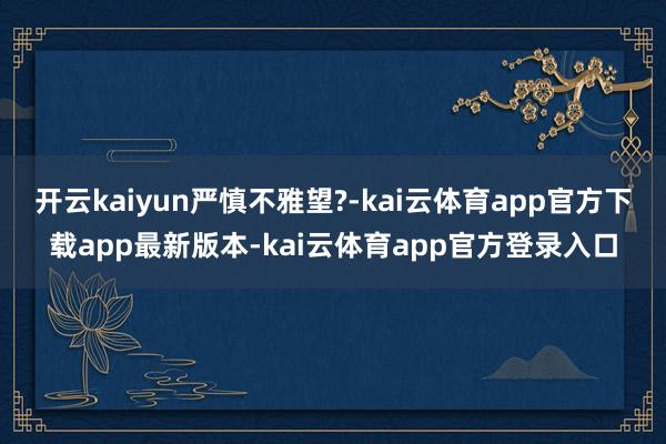 开云kaiyun严慎不雅望?-kai云体育app官方下载app最新版本-kai云体育app官方登录入口