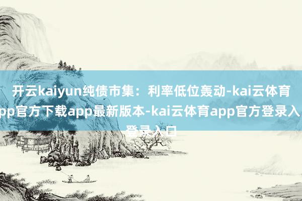 开云kaiyun纯债市集:利率低位轰动-kai云体育app官方下载app最新版本-kai云体育app官方登录入口