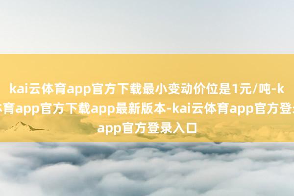 kai云体育app官方下载最小变动价位是1元/吨-kai云体育app官方下载app最新版本-kai云体育app官方登录入口