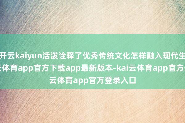 开云kaiyun活泼诠释了优秀传统文化怎样融入现代生计-kai云体育app官方下载app最新版本-kai云体育app官方登录入口