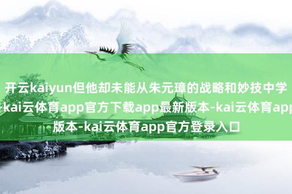 开云kaiyun但他却未能从朱元璋的战略和妙技中学到遑急的一课-kai云体育app官方下载app最新版本-kai云体育app官方登录入口