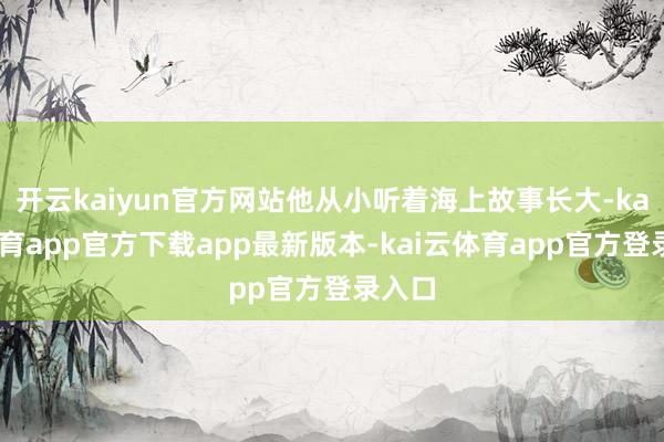 开云kaiyun官方网站他从小听着海上故事长大-kai云体育app官方下载app最新版本-kai云体育app官方登录入口
