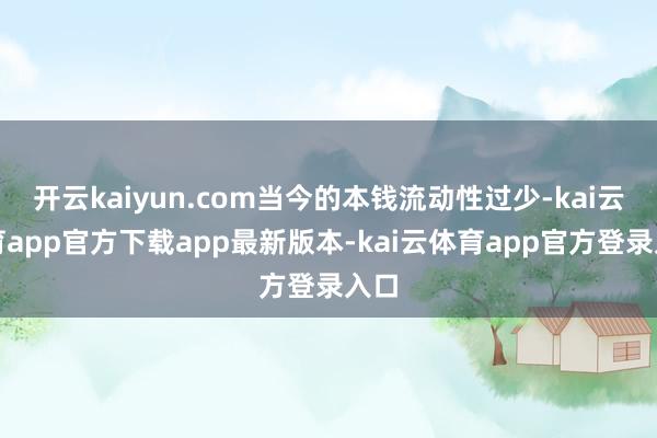 开云kaiyun.com当今的本钱流动性过少-kai云体育app官方下载app最新版本-kai云体育app官方登录入口